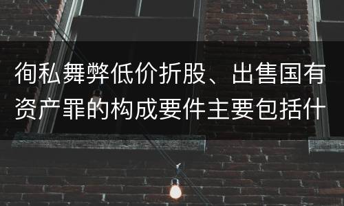 徇私舞弊低价折股、出售国有资产罪的构成要件主要包括什么
