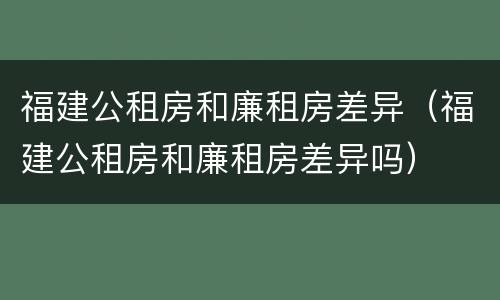 福建公租房和廉租房差异（福建公租房和廉租房差异吗）
