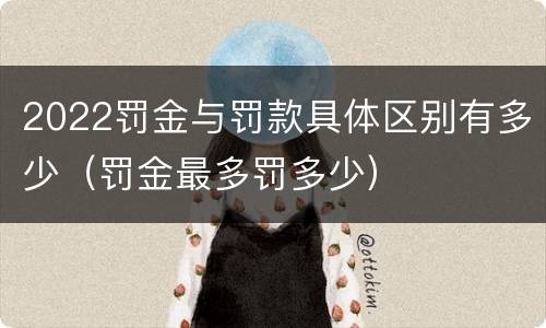 2022罚金与罚款具体区别有多少（罚金最多罚多少）