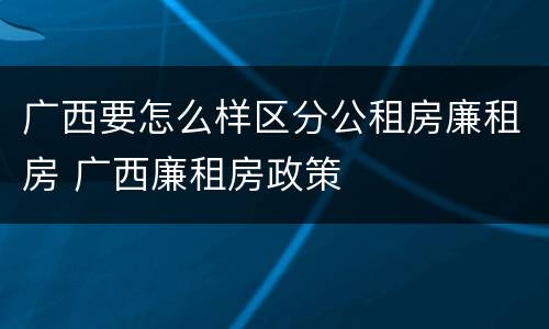 广西要怎么样区分公租房廉租房 广西廉租房政策