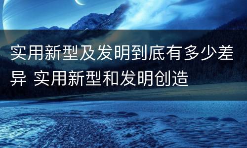 实用新型及发明到底有多少差异 实用新型和发明创造