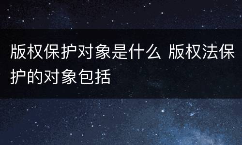 版权保护对象是什么 版权法保护的对象包括