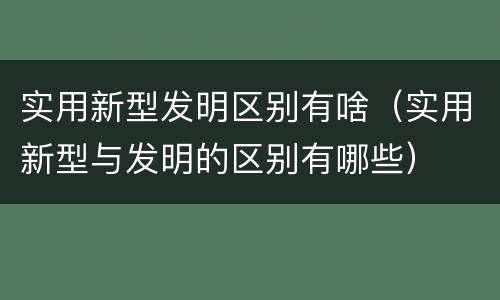 实用新型发明区别有啥（实用新型与发明的区别有哪些）