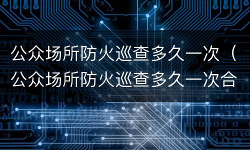 公众场所防火巡查多久一次（公众场所防火巡查多久一次合格）