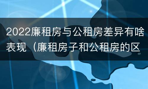 2022廉租房与公租房差异有啥表现（廉租房子和公租房的区别）