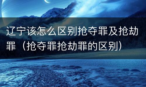 辽宁该怎么区别抢夺罪及抢劫罪（抢夺罪抢劫罪的区别）