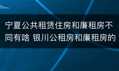 宁夏公共租赁住房和廉租房不同有啥 银川公租房和廉租房的区别
