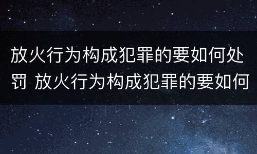 放火行为构成犯罪的要如何处罚 放火行为构成犯罪的要如何处罚呢