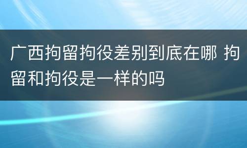 广西拘留拘役差别到底在哪 拘留和拘役是一样的吗