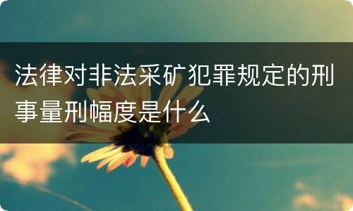 法律对非法采矿犯罪规定的刑事量刑幅度是什么
