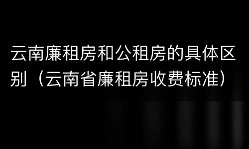 云南廉租房和公租房的具体区别（云南省廉租房收费标准）