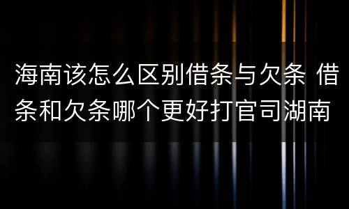 海南该怎么区别借条与欠条 借条和欠条哪个更好打官司湖南