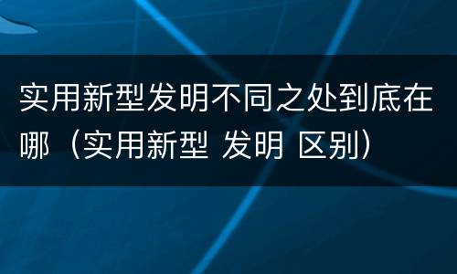 实用新型发明不同之处到底在哪（实用新型 发明 区别）