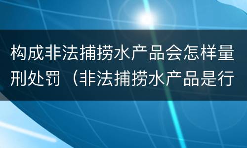 构成非法捕捞水产品会怎样量刑处罚（非法捕捞水产品是行为犯还是结果犯）
