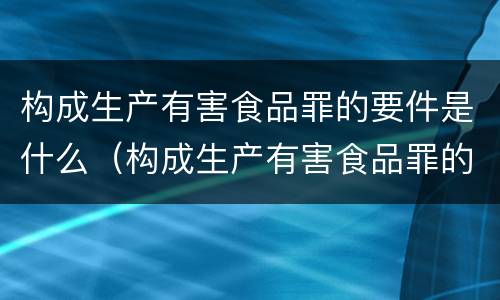 构成生产有害食品罪的要件是什么（构成生产有害食品罪的要件是什么）