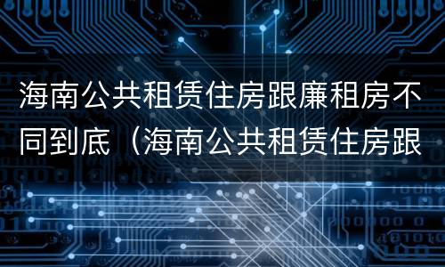 海南公共租赁住房跟廉租房不同到底（海南公共租赁住房跟廉租房不同到底怎么办）