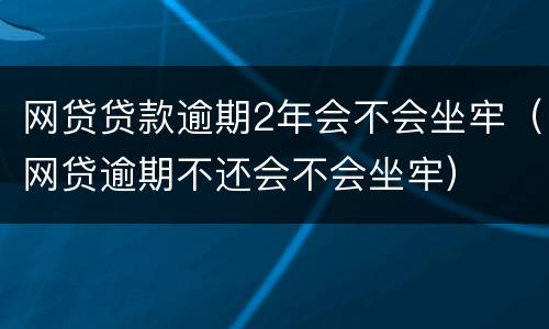 网贷贷款逾期2年会不会坐牢（网贷逾期不还会不会坐牢）