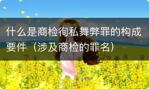 什么是商检徇私舞弊罪的构成要件（涉及商检的罪名）