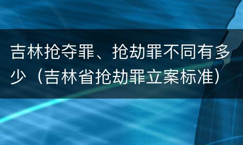 吉林抢夺罪、抢劫罪不同有多少（吉林省抢劫罪立案标准）