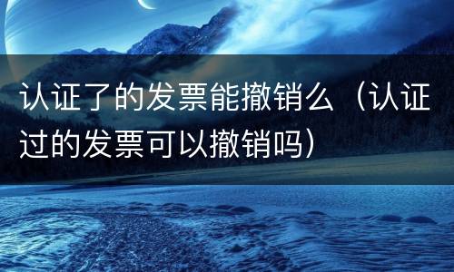 认证了的发票能撤销么（认证过的发票可以撤销吗）