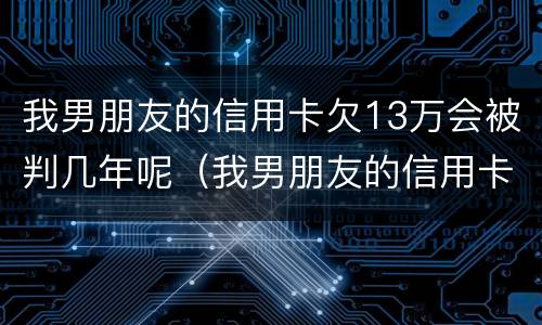 我男朋友的信用卡欠13万会被判几年呢（我男朋友的信用卡欠13万会被判几年呢怎么办）