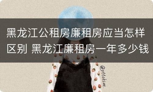 黑龙江公租房廉租房应当怎样区别 黑龙江廉租房一年多少钱