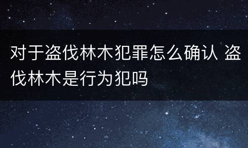 对于盗伐林木犯罪怎么确认 盗伐林木是行为犯吗