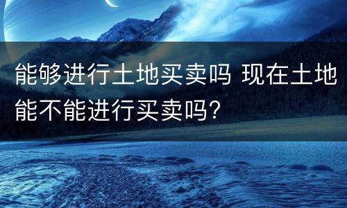 能够进行土地买卖吗 现在土地能不能进行买卖吗?