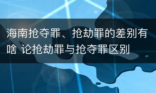 海南抢夺罪、抢劫罪的差别有啥 论抢劫罪与抢夺罪区别