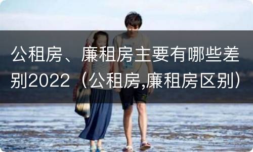 公租房、廉租房主要有哪些差别2022（公租房,廉租房区别）
