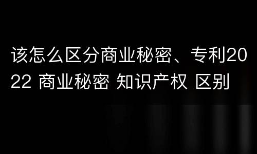 该怎么区分商业秘密、专利2022 商业秘密 知识产权 区别