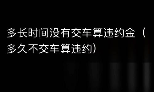 多长时间没有交车算违约金（多久不交车算违约）