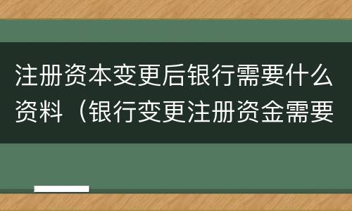 注册资本变更后银行需要什么资料（银行变更注册资金需要什么材料）