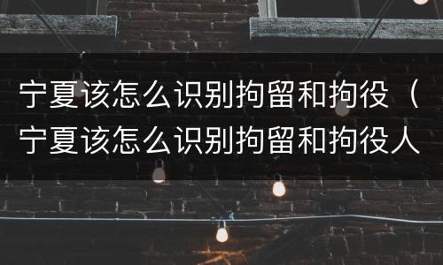宁夏该怎么识别拘留和拘役（宁夏该怎么识别拘留和拘役人员）