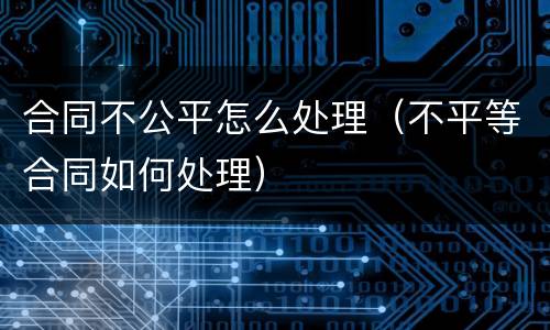 合同不公平怎么处理（不平等合同如何处理）