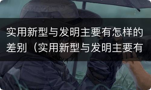 实用新型与发明主要有怎样的差别（实用新型与发明主要有怎样的差别和联系）