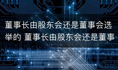 董事长由股东会还是董事会选举的 董事长由股东会还是董事会选举的决议