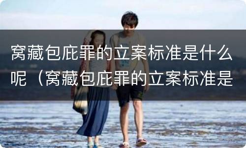 窝藏包庇罪的立案标准是什么呢（窝藏包庇罪的立案标准是什么呢）