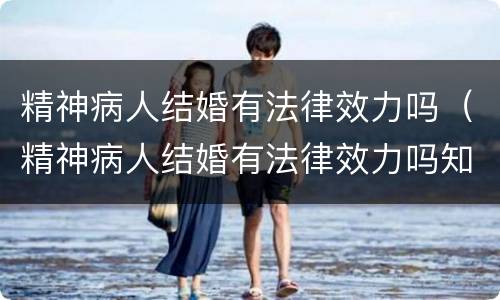 精神病人结婚有法律效力吗（精神病人结婚有法律效力吗知乎）