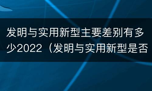 发明与实用新型主要差别有多少2022（发明与实用新型是否具有实用性）