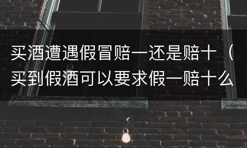 买酒遭遇假冒赔一还是赔十（买到假酒可以要求假一赔十么）