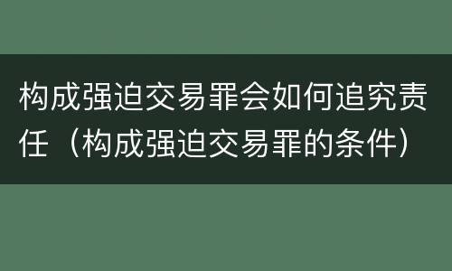 构成强迫交易罪会如何追究责任（构成强迫交易罪的条件）