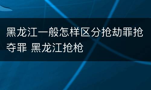 黑龙江一般怎样区分抢劫罪抢夺罪 黑龙江抢枪