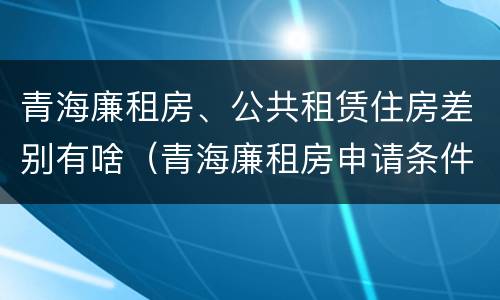 青海廉租房、公共租赁住房差别有啥（青海廉租房申请条件2020）