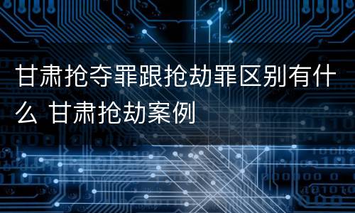 甘肃抢夺罪跟抢劫罪区别有什么 甘肃抢劫案例