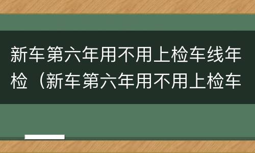新车第六年用不用上检车线年检（新车第六年用不用上检车线年检了）