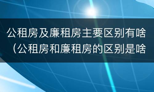 公租房及廉租房主要区别有啥（公租房和廉租房的区别是啥）