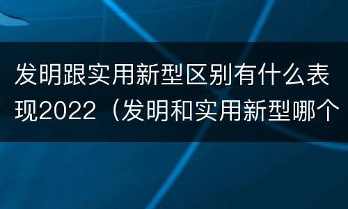 发明跟实用新型区别有什么表现2022（发明和实用新型哪个好）