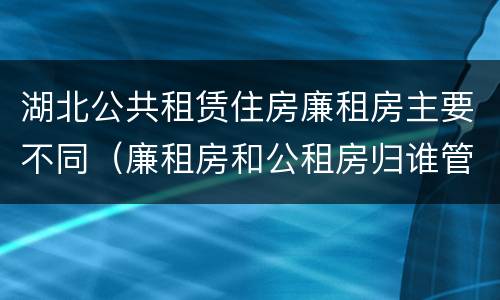 湖北公共租赁住房廉租房主要不同（廉租房和公租房归谁管）