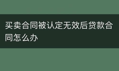 买卖合同被认定无效后贷款合同怎么办